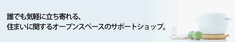 誰でも気軽に立ち寄れる、住まいに関するオープンスペースのサポートショップ。